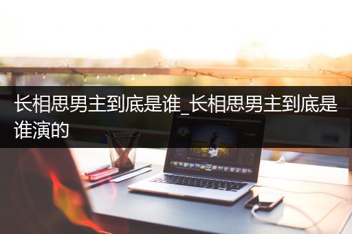 长相思男主到底是谁_长相思男主到底是谁演的